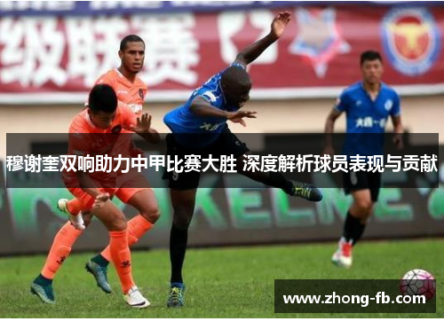 穆谢奎双响助力中甲比赛大胜 深度解析球员表现与贡献