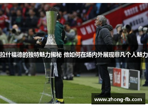 拉什福德的独特魅力揭秘 他如何在场内外展现非凡个人魅力