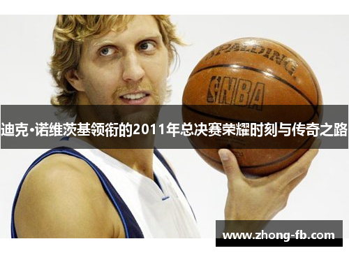 迪克·诺维茨基领衔的2011年总决赛荣耀时刻与传奇之路